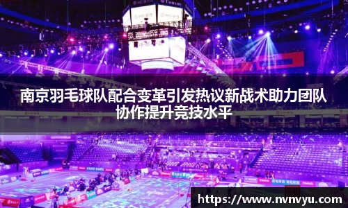 南京羽毛球队配合变革引发热议新战术助力团队协作提升竞技水平