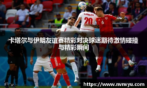 卡塔尔与伊朗友谊赛精彩对决球迷期待激情碰撞与精彩瞬间